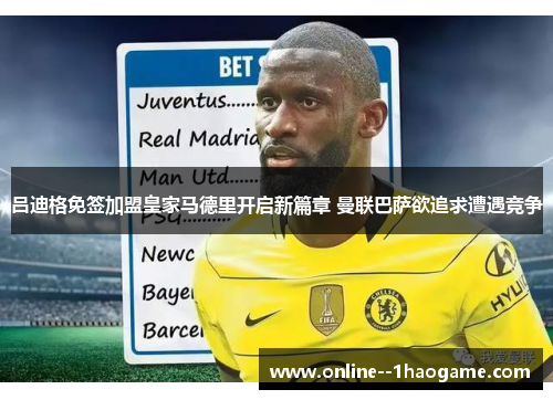 吕迪格免签加盟皇家马德里开启新篇章 曼联巴萨欲追求遭遇竞争 吕迪格免签加盟皇家马德里开启新篇章 曼联巴萨欲追求遭遇竞争